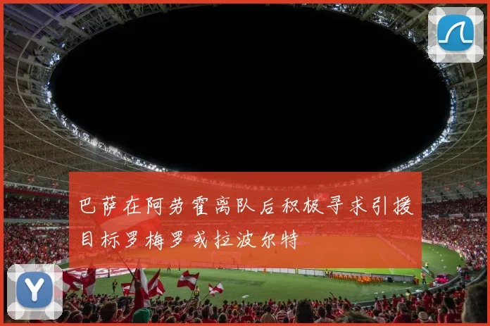 巴萨在阿劳霍离队后积极寻求引援目标罗梅罗或拉波尔特