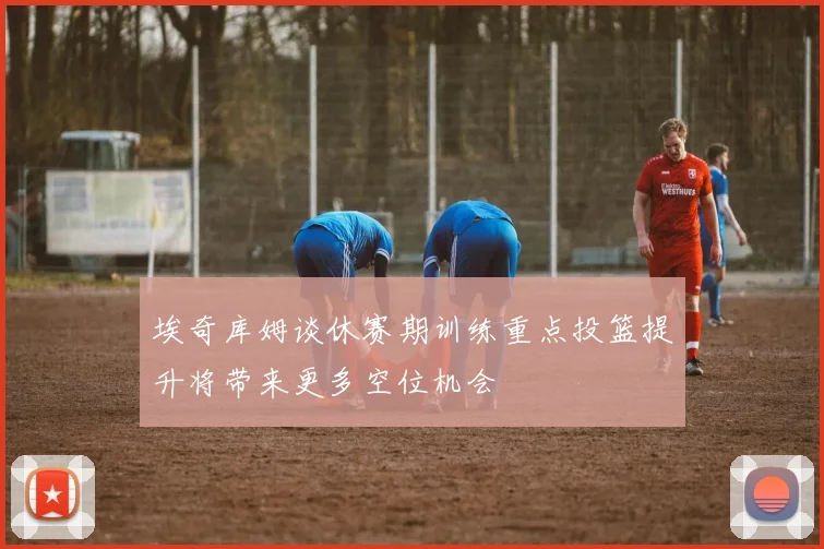 埃奇库姆谈休赛期训练重点投篮提升将带来更多空位机会