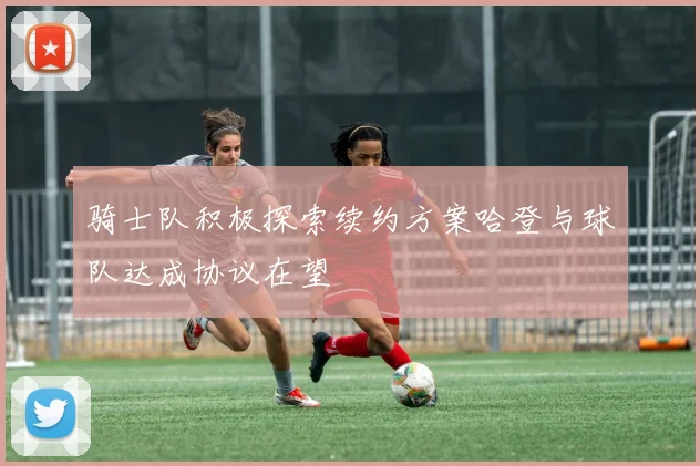骑士队积极探索续约方案哈登与球队达成协议在望