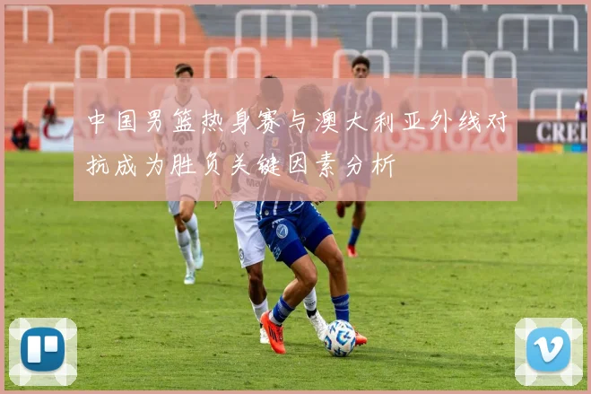 中国男篮热身赛与澳大利亚外线对抗成为胜负关键因素分析