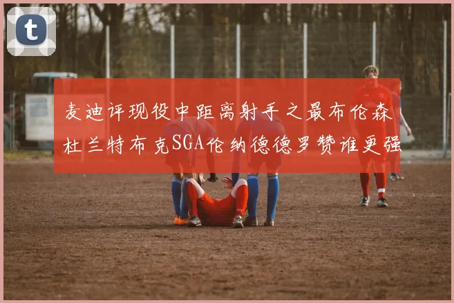麦迪评现役中距离射手之最布伦森杜兰特布克SGA伦纳德德罗赞谁更强
