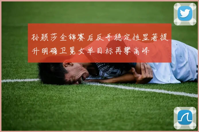 孙颖莎全锦赛后反手稳定性显著提升明确卫冕女单目标再攀高峰
