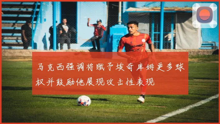 马克西强调将赋予埃奇库姆更多球权并鼓励他展现攻击性表现