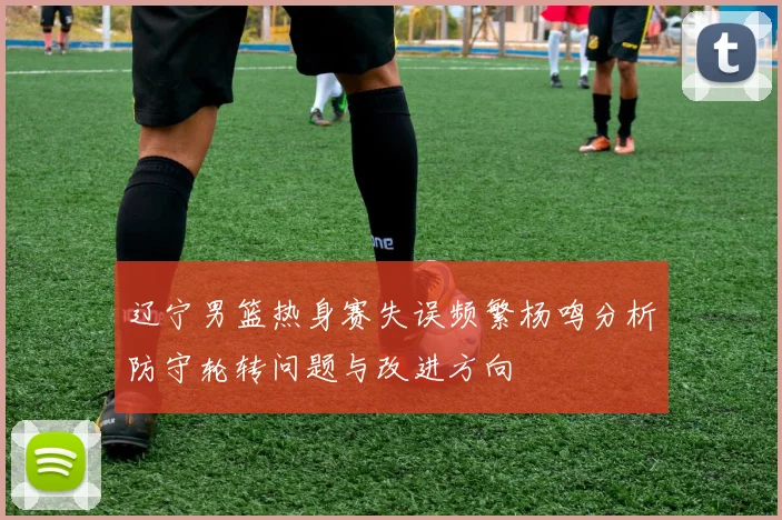 辽宁男篮热身赛失误频繁杨鸣分析防守轮转问题与改进方向